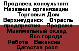 Продавец-консультант › Название организации ­ Торговый Дом Верхнеудинск › Отрасль предприятия ­ Продажи › Минимальный оклад ­ 15 000 - Все города Работа » Вакансии   . Дагестан респ.,Кизилюрт г.